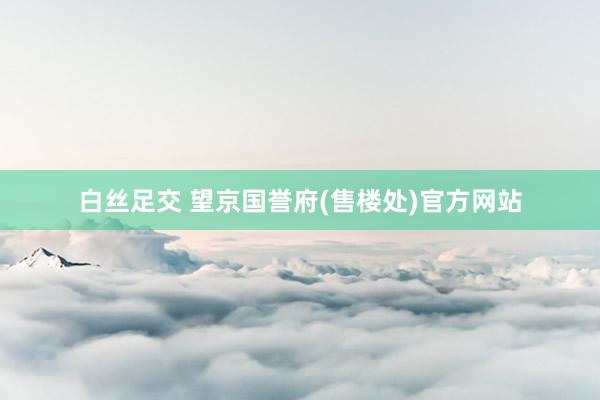 白丝足交 望京国誉府(售楼处)官方网站