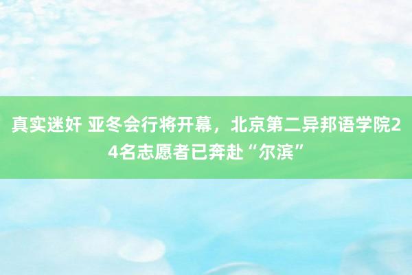 真实迷奸 亚冬会行将开幕，北京第二异邦语学院24名志愿者已奔赴“尔滨”