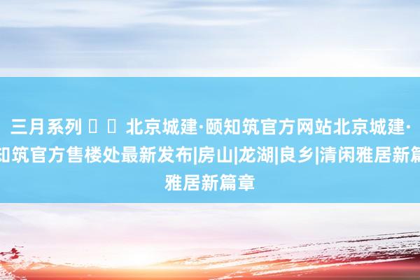 三月系列 ʚɞ北京城建·颐知筑官方网站北京城建·颐知筑官方售楼处最新发布|房山|龙湖|良乡|清闲雅居新篇章