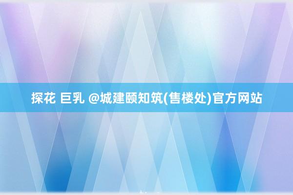 探花 巨乳 @城建颐知筑(售楼处)官方网站