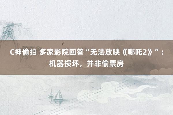 C神偷拍 多家影院回答“无法放映《哪吒2》”：机器损坏，并非偷票房