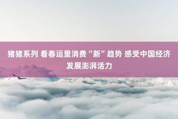 猪猪系列 看春运里消费“新”趋势 感受中国经济发展澎湃活力