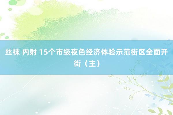 丝袜 内射 15个市级夜色经济体验示范街区全面开街（主）