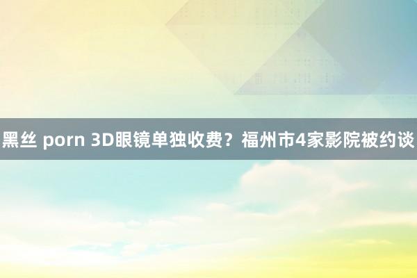 黑丝 porn 3D眼镜单独收费？福州市4家影院被约谈