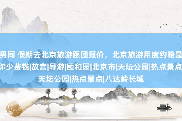 男同 假期去北京旅游跟团报价，北京旅游用度约略是几许钱，让你少费钱|故宫|导游|颐和园|北京市|天坛公园|热点景点|八达岭长城