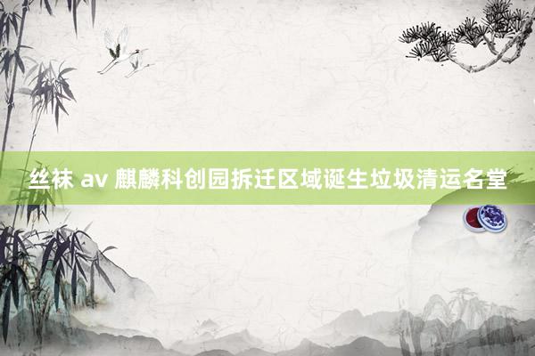 丝袜 av 麒麟科创园拆迁区域诞生垃圾清运名堂