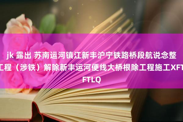 jk 露出 苏南运河镇江新丰沪宁铁路桥段航说念整治工程（涉铁）解除新丰运河便线大桥根除工程施工XFTLQ