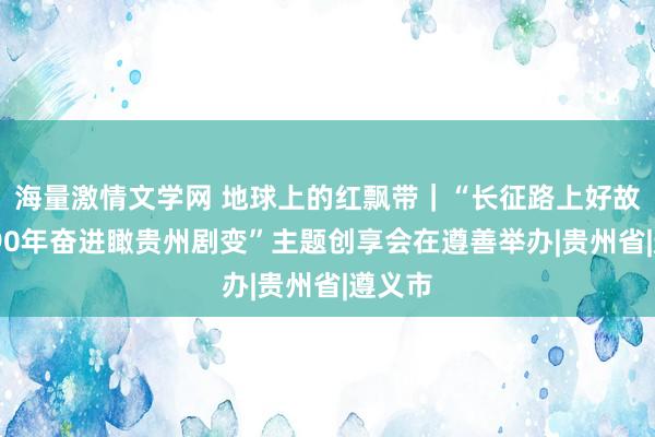 海量激情文学网 地球上的红飘带｜“长征路上好故事——90年奋进瞰贵州剧变”主题创享会在遵善举办|贵州省|遵义市