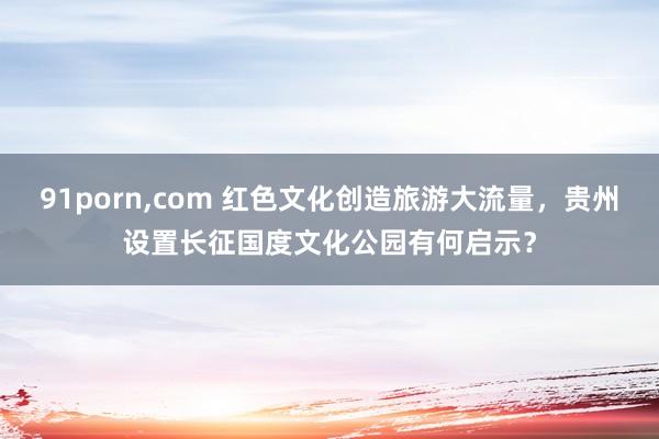 91porn,com 红色文化创造旅游大流量，贵州设置长征国度文化公园有何启示？