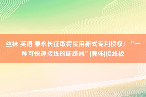 丝袜 英语 泰永长征取得实用新式专利授权：“一种可快速接线的断路器”|壳体|接线板