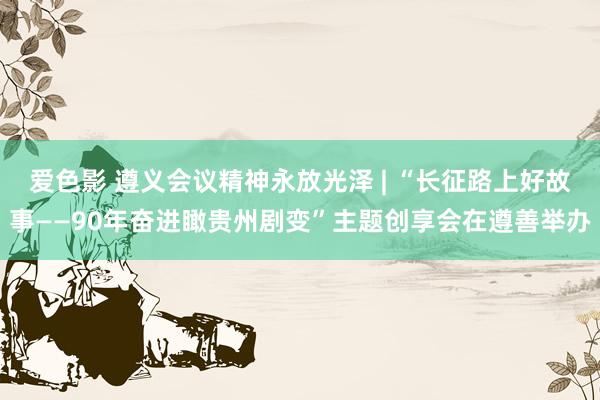 爱色影 遵义会议精神永放光泽 | “长征路上好故事——90年奋进瞰贵州剧变”主题创享会在遵善举办