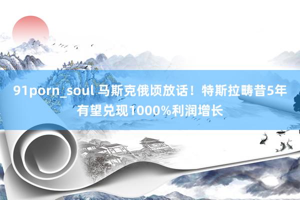 91porn_soul 马斯克俄顷放话！特斯拉畴昔5年有望兑现1000%利润增长