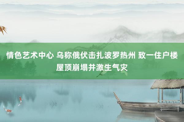 情色艺术中心 乌称俄伏击扎波罗热州 致一住户楼屋顶崩塌并激生气灾