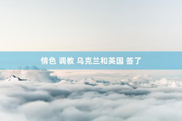情色 调教 乌克兰和英国 签了