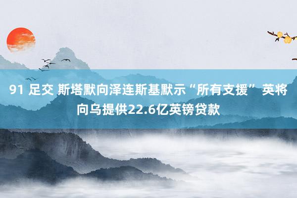 91 足交 斯塔默向泽连斯基默示“所有支援” 英将向乌提供22.6亿英镑贷款