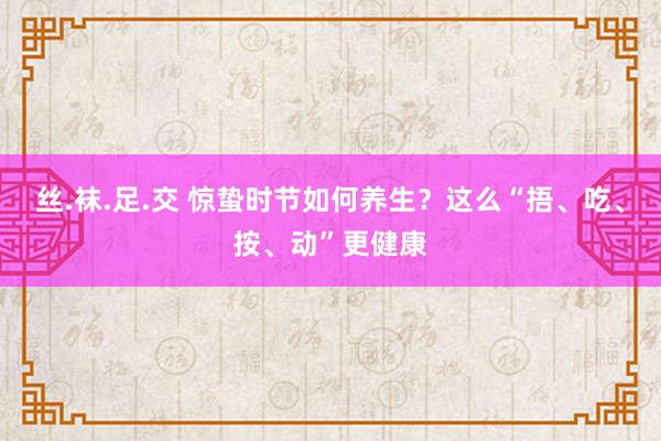 丝.袜.足.交 惊蛰时节如何养生？这么“捂、吃、按、动”更健康