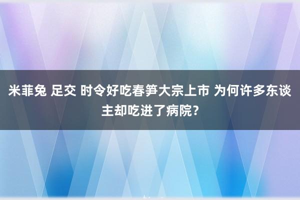 米菲兔 足交 时令好吃春笋大宗上市 为何许多东谈主却吃进了病院？