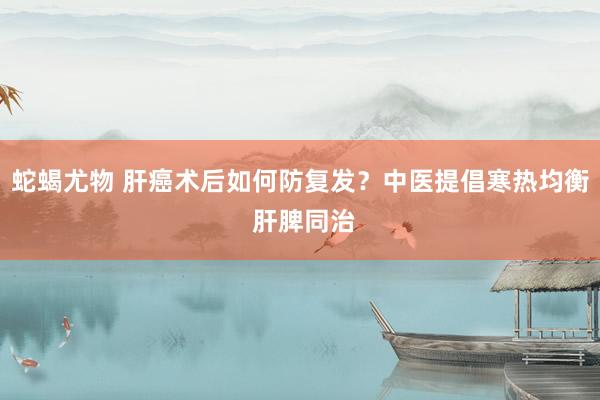 蛇蝎尤物 肝癌术后如何防复发？中医提倡寒热均衡 肝脾同治
