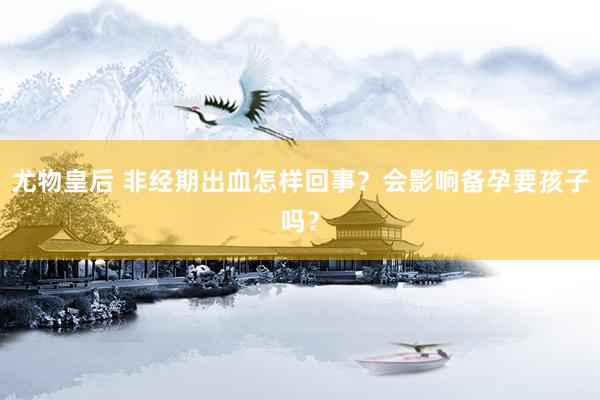 尤物皇后 非经期出血怎样回事？会影响备孕要孩子吗？