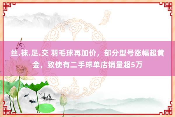 丝.袜.足.交 羽毛球再加价，部分型号涨幅超黄金，致使有二手球单店销量超5万