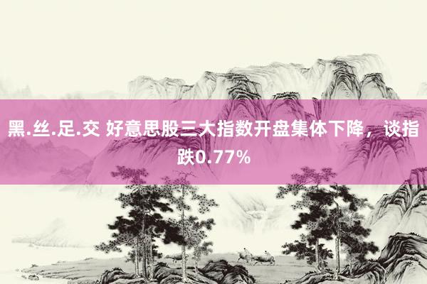 黑.丝.足.交 好意思股三大指数开盘集体下降，谈指跌0.77%