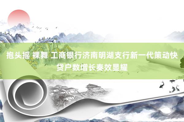 抱头摇 裸舞 工商银行济南明湖支行新一代策动快贷户数增长奏效显耀