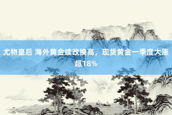 尤物皇后 海外黄金续改换高，现货黄金一季度大涨超18%