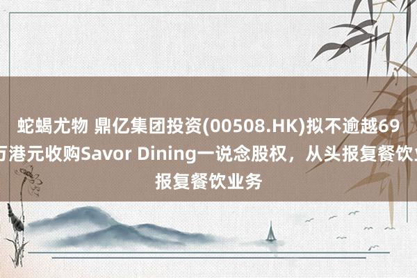 蛇蝎尤物 鼎亿集团投资(00508.HK)拟不逾越6900万港元收购Savor Dining一说念股权，从头报复餐饮业务