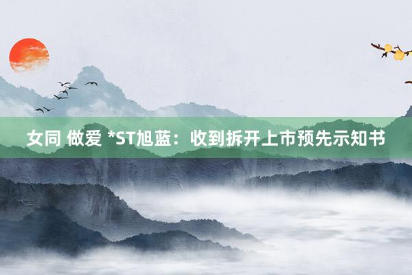 女同 做爱 *ST旭蓝：收到拆开上市预先示知书