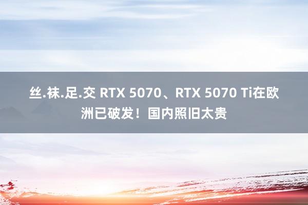 丝.袜.足.交 RTX 5070、RTX 5070 Ti在欧洲已破发！国内照旧太贵