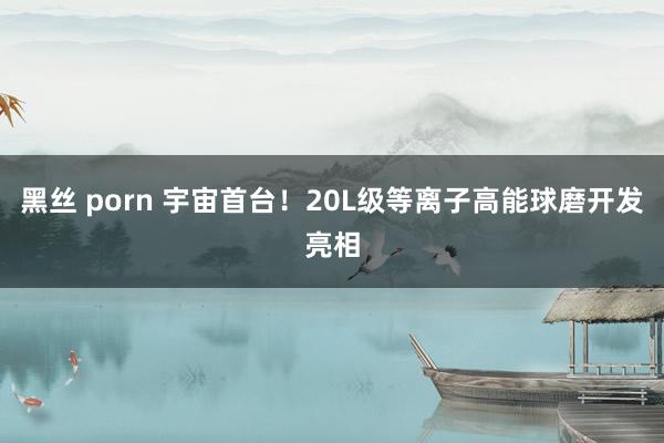 黑丝 porn 宇宙首台！20L级等离子高能球磨开发亮相