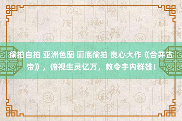 偷拍自拍 亚洲色图 厕底偷拍 良心大作《合并古帝》，俯视生灵亿万，敕令宇内群雄！