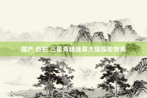 国产 自拍 三星青娥迷雾大陆探险指南