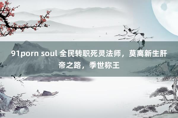 91porn soul 全民转职死灵法师，莫离新生肝帝之路，季世称王