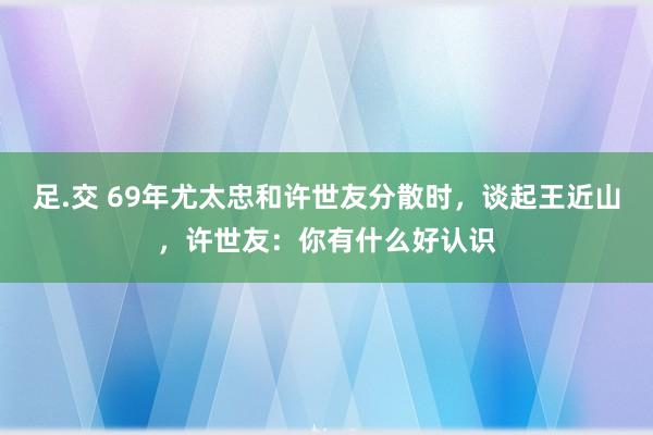足.交 69年尤太忠和许世友分散时，谈起王近山，许世友：你有什么好认识