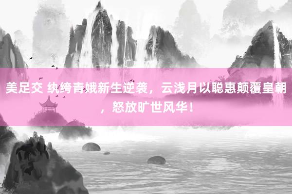 美足交 纨绔青娥新生逆袭，云浅月以聪惠颠覆皇朝，怒放旷世风华！
