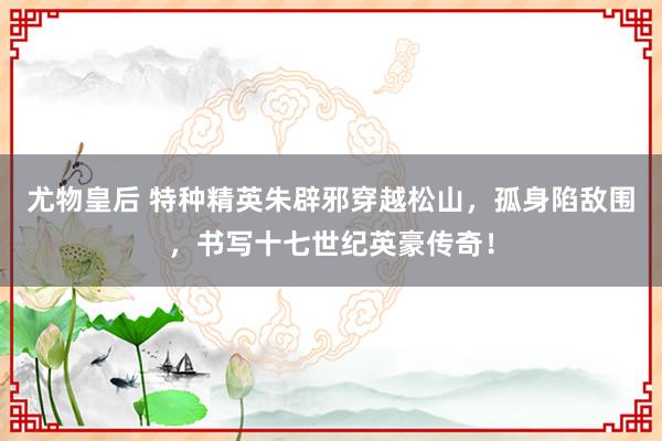 尤物皇后 特种精英朱辟邪穿越松山，孤身陷敌围，书写十七世纪英豪传奇！