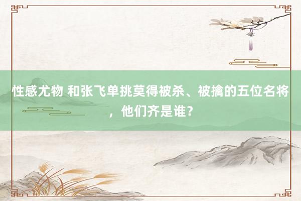 性感尤物 和张飞单挑莫得被杀、被擒的五位名将，他们齐是谁？