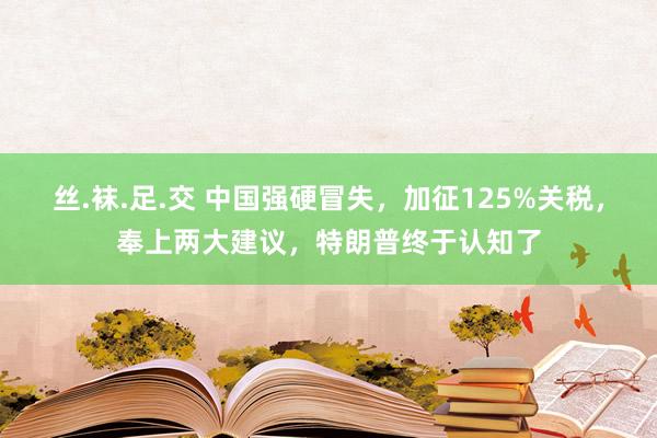 丝.袜.足.交 中国强硬冒失，加征125%关税，奉上两大建议，特朗普终于认知了