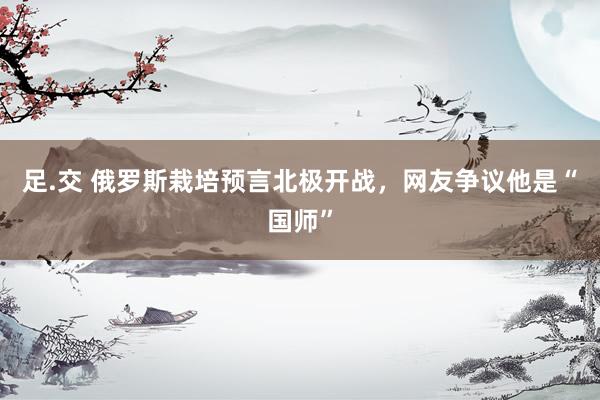 足.交 俄罗斯栽培预言北极开战，网友争议他是“国师”