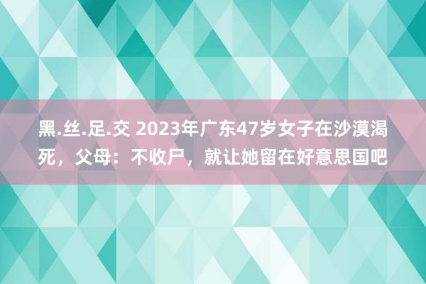 黑.丝.足.交 2023年广东47岁女子在沙漠渴死，父母：不收尸，就让她留在好意思国吧