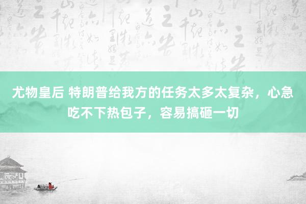尤物皇后 特朗普给我方的任务太多太复杂，心急吃不下热包子，容易搞砸一切
