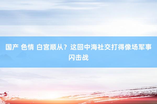 国产 色情 白宫顺从？这回中海社交打得像场军事闪击战