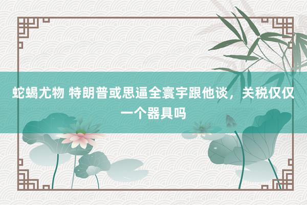 蛇蝎尤物 特朗普或思逼全寰宇跟他谈，关税仅仅一个器具吗