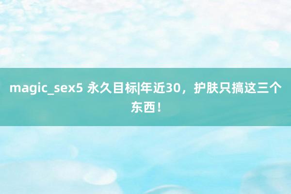 magic_sex5 永久目标|年近30，护肤只搞这三个东西！
