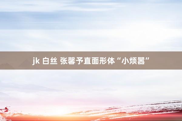 jk 白丝 张馨予直面形体“小烦嚣”
