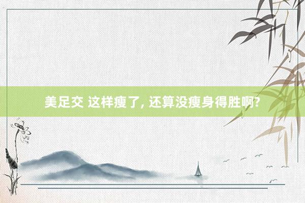 美足交 这样瘦了， 还算没瘦身得胜啊?