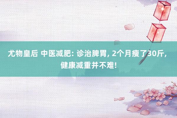尤物皇后 中医减肥: 诊治脾胃， 2个月瘦了30斤， 健康减重并不难!