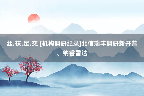 丝.袜.足.交 [机构调研纪录]北信瑞丰调研新开普、纳睿雷达