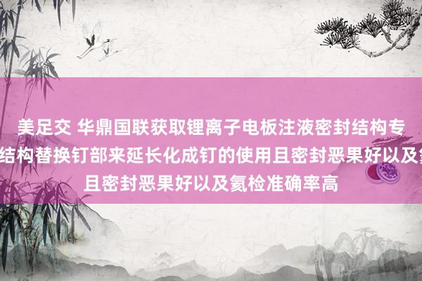 美足交 华鼎国联获取锂离子电板注液密封结构专利， 注液密封结构替换钉部来延长化成钉的使用且密封恶果好以及氦检准确率高